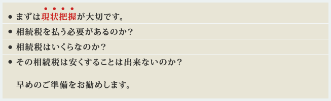 まずは現状把握が大切です。相続税を払う必要があるのか？相続税はいくらなのか？その相続税は安くすることは出来ないのか？早めのご準備をお勧めしますsouz